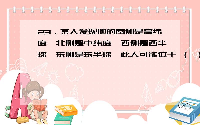 23．某人发现他的南侧是高纬度,北侧是中纬度,西侧是西半球,东侧是东半球,此人可能位于 （ ）