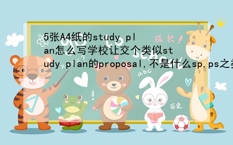 5张A4纸的study plan怎么写学校让交个类似study plan的proposal,不是什么sp,ps之类的文书写作,这些早都写过,关键是要至少写5张a4纸,怎么能写这么多啊