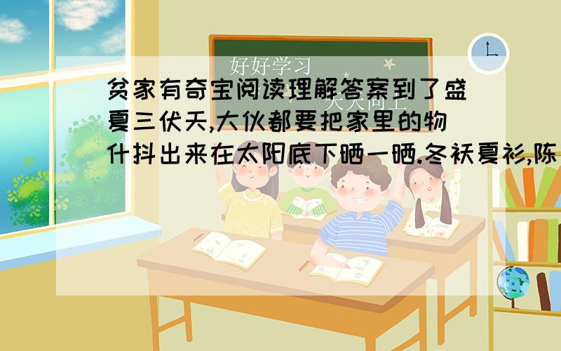 贫家有奇宝阅读理解答案到了盛夏三伏天,大伙都要把家里的物什抖出来在太阳底下晒一晒.冬袄夏衫,陈芝麻烂豆子,农家小院色彩斑斓起来.每当此时,父亲必定爬着颤微微的木梯取下悬在屋梁