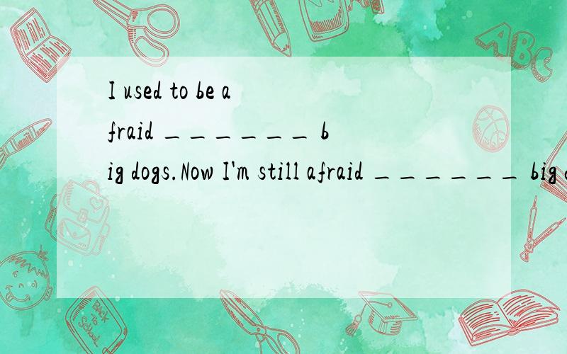 I used to be afraid ______ big dogs.Now I'm still afraid ______ big dogs.A of;；to see B to ;；of seeing C.of seeing；to D.to；of