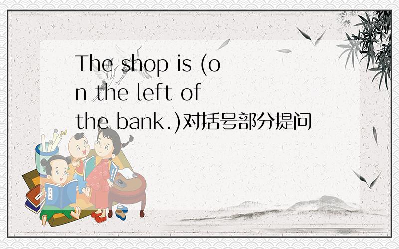 The shop is (on the left of the bank.)对括号部分提问