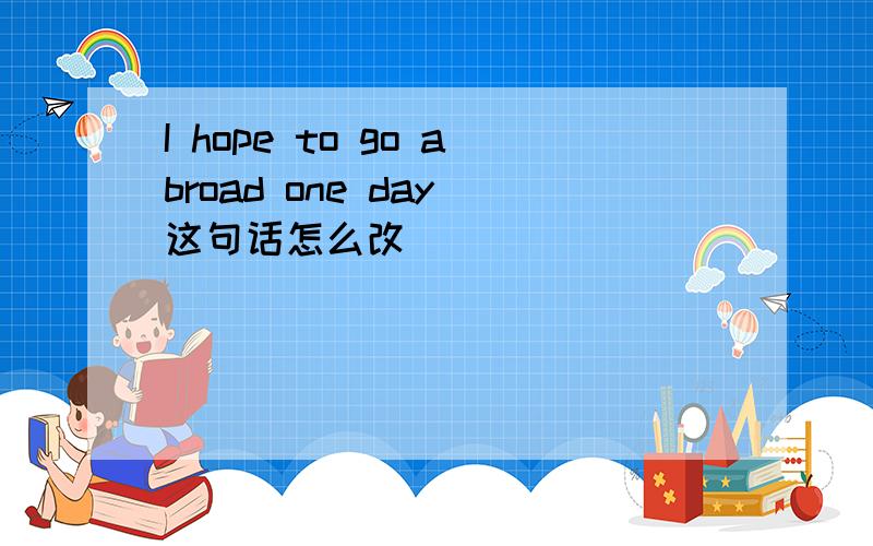 I hope to go abroad one day 这句话怎么改