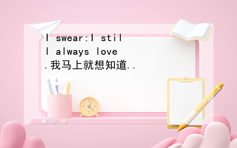 I swear:I still always love .我马上就想知道..