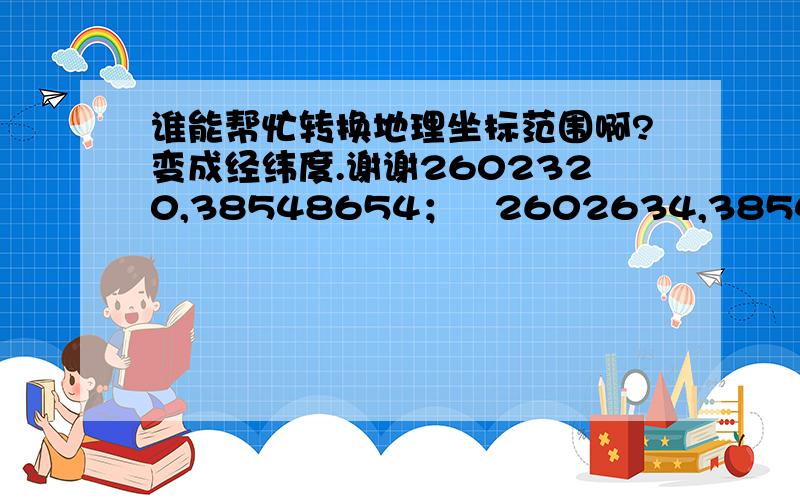 谁能帮忙转换地理坐标范围啊?变成经纬度.谢谢2602320,38548654；   2602634,38548964；   2602464,38549065；2602289,38548917；   2602188,38548792这是坐标,帮我转换成经纬度.谢谢.很急,回答好有加分!