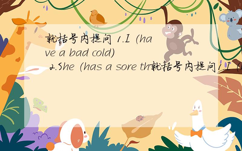 就括号内提问 1.I （have a bad cold） 2.She （has a sore th就括号内提问1.I （have a bad cold）2.She （has a sore throat）3.He has to （see a doctor）4.I should （ put some medicine on it）