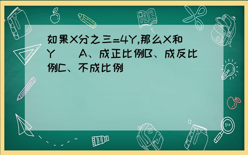 如果X分之三=4Y,那么X和Y（）A、成正比例B、成反比例C、不成比例