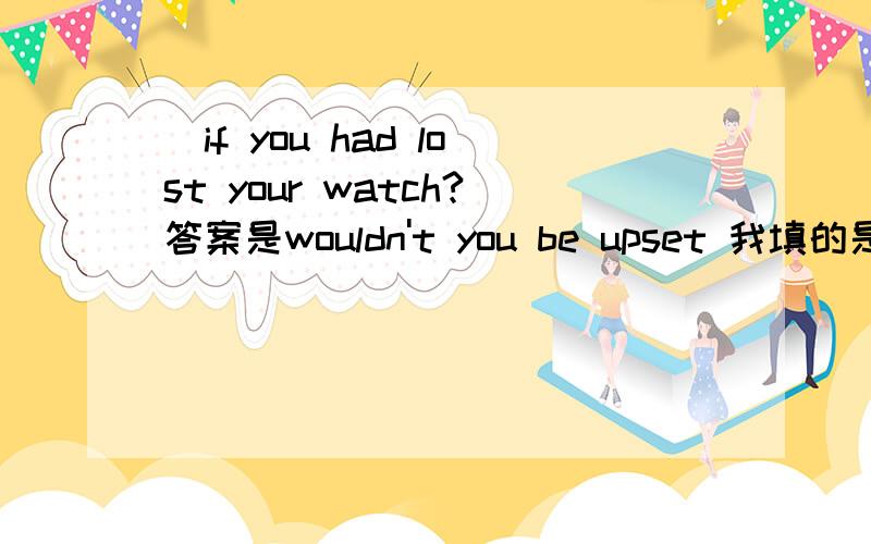 _if you had lost your watch?答案是wouldn't you be upset 我填的是wouldn't you have upset 为什么呢