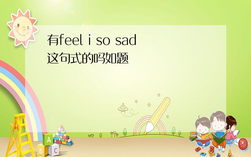 有feel i so sad这句式的吗如题