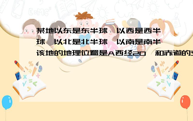 某地以东是东半球,以西是西半球,以北是北半球,以南是南半该地的地理位置是A西经20°和赤道的交点B,东经160度和赤道的交点C经度0度赤道的交点D经度180度和赤道的交点