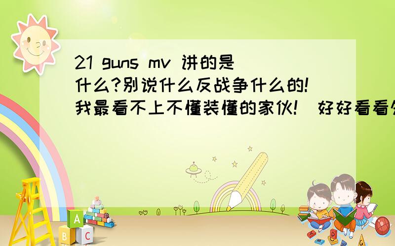 21 guns mv 讲的是什么?别说什么反战争什么的!我最看不上不懂装懂的家伙!  好好看看外面的是警车. 没看到窗外的那光是警灯吗!你用警属部门打仗吗?  MV里讲的是什么那?