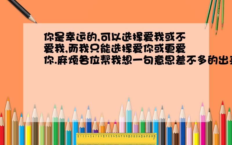 你是幸运的,可以选择爱我或不爱我,而我只能选择爱你或更爱你.麻烦各位帮我想一句意思差不多的出来,...你是幸运的,可以选择爱我或不爱我,而我只能选择爱你或更爱你.麻烦各位帮我想一句