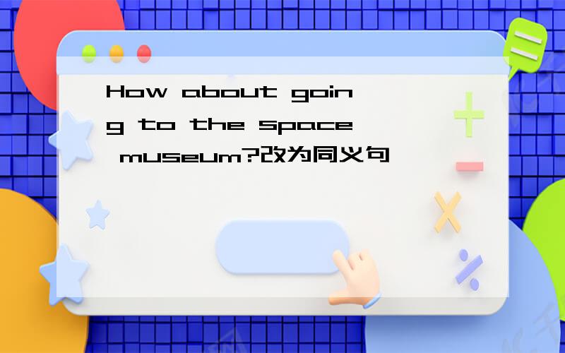 How about going to the space museum?改为同义句