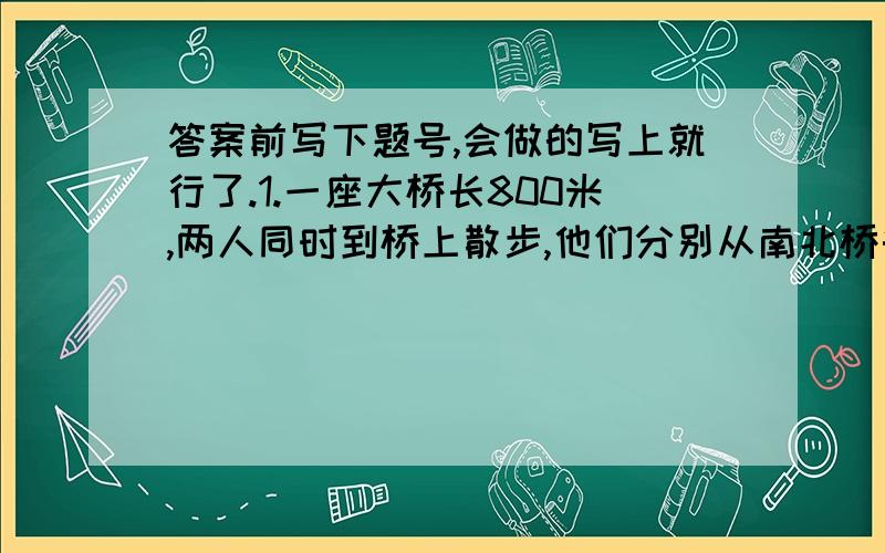 答案前写下题号,会做的写上就行了.1.一座大桥长800米,两人同时到桥上散步,他们分别从南北桥头相对而行,甲的速度22 米/分,乙的速度是28米/分.两人第一次相遇后都停留了3分钟,然后继续往前