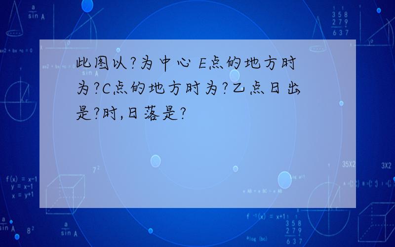 此图以?为中心 E点的地方时为?C点的地方时为?乙点日出是?时,日落是?