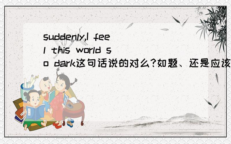 suddenly,I feel this world so dark这句话说的对么?如题、还是应该这么说：suddenly，I feel this world is so dark。哪一个是对的？