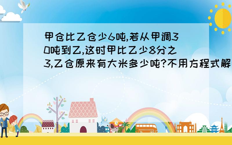 甲仓比乙仓少6吨,若从甲调30吨到乙,这时甲比乙少8分之3,乙仓原来有大米多少吨?不用方程式解答,列式计算,说明,）