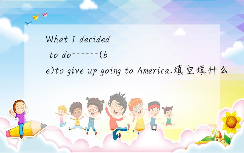 What I decided to do------(be)to give up going to America.填空填什么