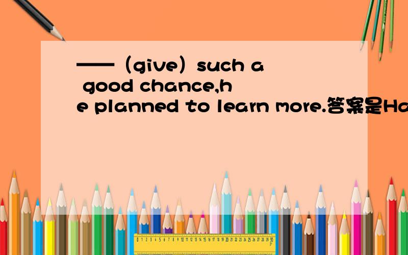 ——（give）such a good chance,he planned to learn more.答案是Haveing been given.为什么这么填?