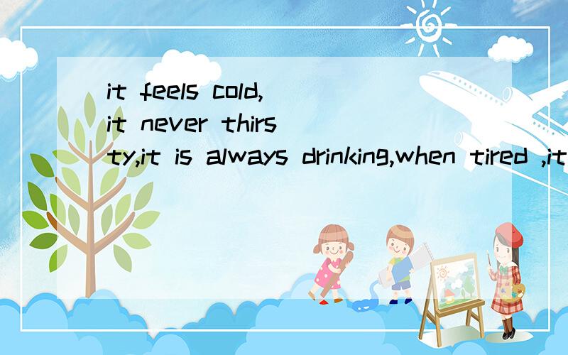it feels cold,it never thirsty,it is always drinking,when tired ,it never winks.这是什么?