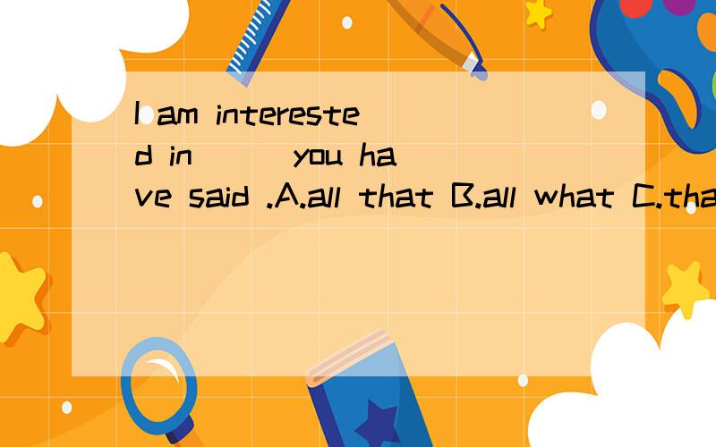 I am interested in ( )you have said .A.all that B.all what C.thatD.which 理由是什么