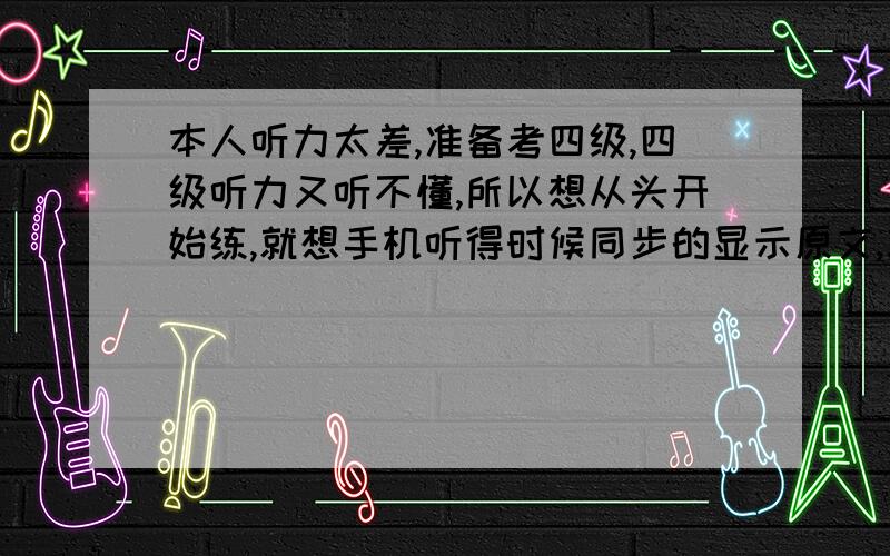 本人听力太差,准备考四级,四级听力又听不懂,所以想从头开始练,就想手机听得时候同步的显示原文,就跟听歌一样.可以发到邮箱,也可以发个链接我自己下.