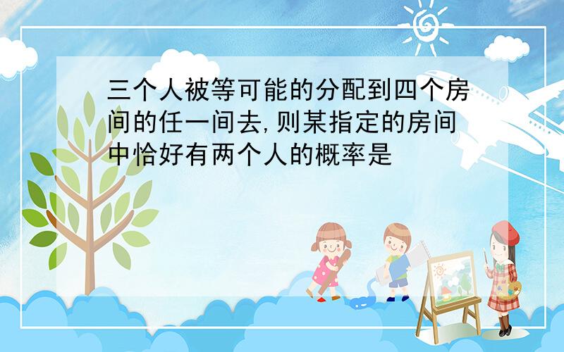 三个人被等可能的分配到四个房间的任一间去,则某指定的房间中恰好有两个人的概率是