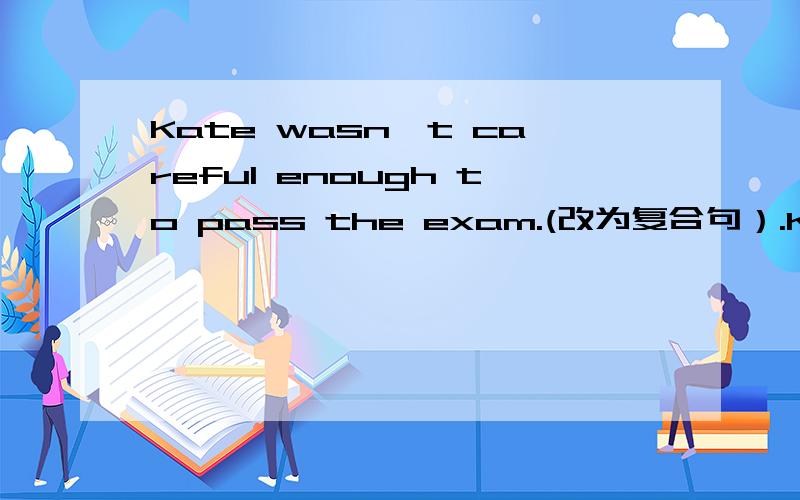 Kate wasn't careful enough to pass the exam.(改为复合句）.Kate was _ careless _ she _ the exam.