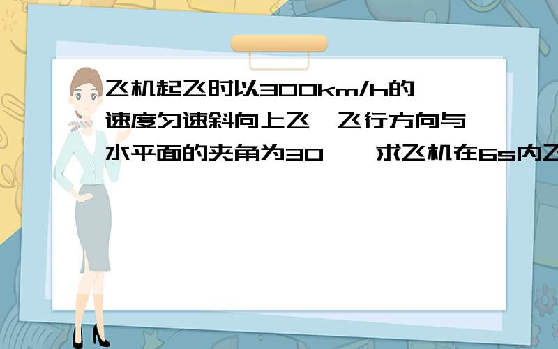 飞机起飞时以300km/h的速度匀速斜向上飞,飞行方向与水平面的夹角为30°,求飞机在6s内飞行的水平距离和竖直高度