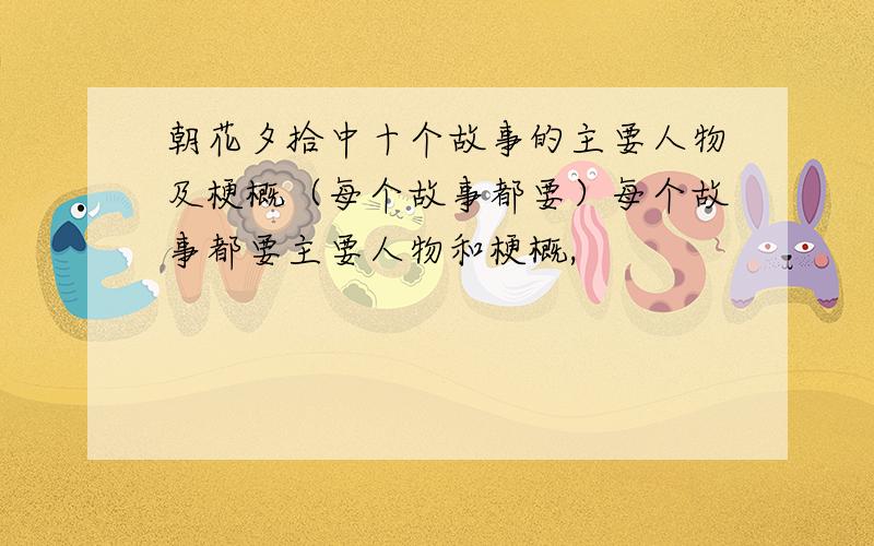 朝花夕拾中十个故事的主要人物及梗概（每个故事都要）每个故事都要主要人物和梗概,