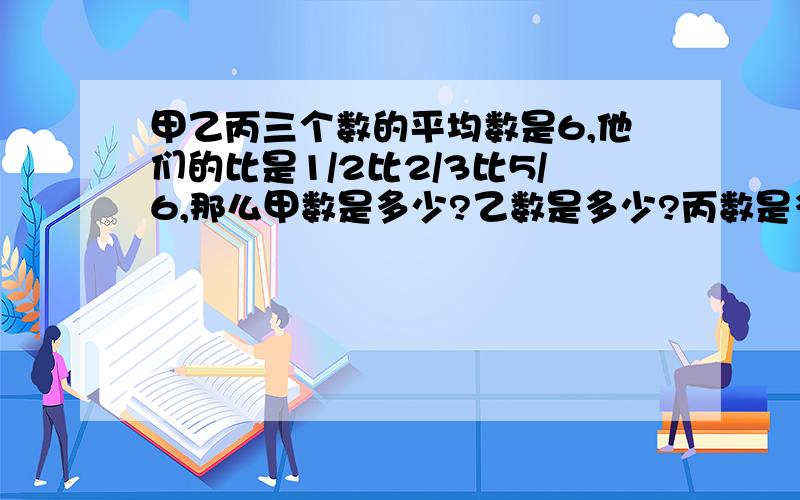 甲乙丙三个数的平均数是6,他们的比是1/2比2/3比5/6,那么甲数是多少?乙数是多少?丙数是多少?