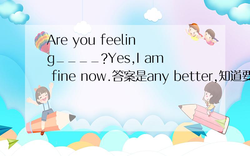 Are you feeling____?Yes,I am fine now.答案是any better,知道要用比较级,但any可修饰比较级吗?