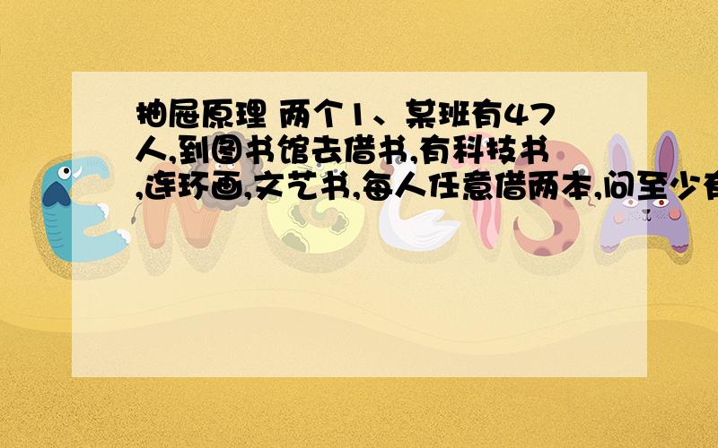 抽屉原理 两个1、某班有47人,到图书馆去借书,有科技书,连环画,文艺书,每人任意借两本,问至少有多少人借的书一样?2、有A、B、C、D四种不同的铅笔,每人可取不同的2只,至少有多少人来取,才