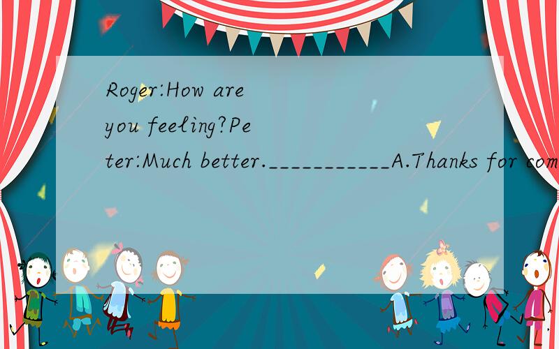 Roger:How are you feeling?Peter:Much better.___________A.Thanks for coming to see me.B.You look great.C.You are so kind.D.Don’t mention it.