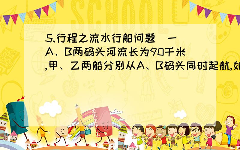 5.行程之流水行船问题(一)A、B两码头河流长为90千米,甲、乙两船分别从A、B码头同时起航,如果相向而行3小时相遇,如果同向而行15小时甲船追上乙船,求两船在静水中的速度.