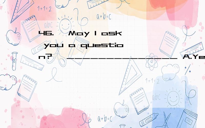 46.— May I ask you a question?— ______________ A.Yes,do it B.Yes,please.C.Yes,all right.D.Yes,say it.47.— Doctor,what’s the matter with me?.— ____________ A.You are terrible.B.I’m afraid I can’t tell you C.Very well.D.Nothing serious.Yo