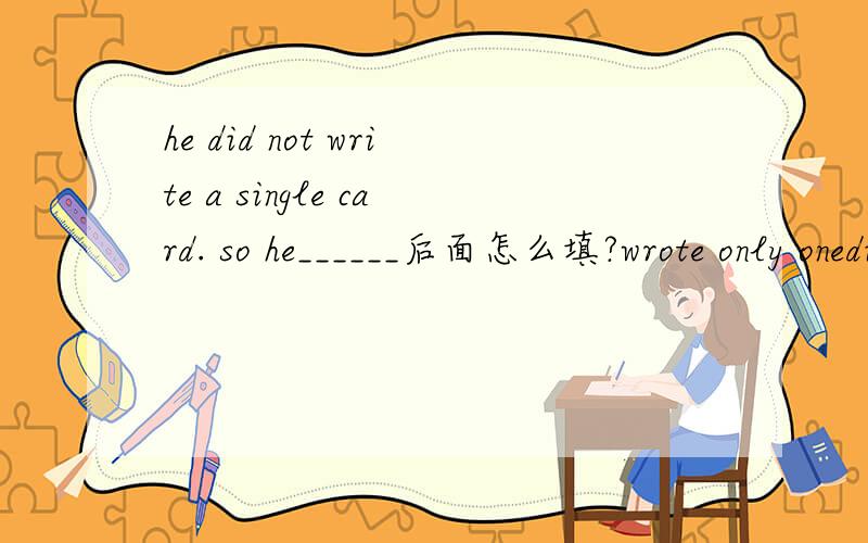 he did not write a single card. so he______后面怎么填?wrote only onedid not write even onewrote just onewrote all the cards except one选哪个,谁能告诉我为什么?