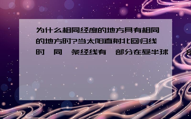 为什么相同经度的地方具有相同的地方时?当太阳直射北回归线时,同一条经线有一部分在昼半球,一部分在夜半球.A地在这条经线的昼半球部分,B地在这条经线的夜半球部分,这两地一个在白天