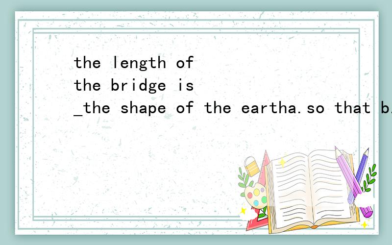 the length of the bridge is _the shape of the eartha.so that b.such that cthat which d.thus 我看了参考答案,可我还是翻译不出来,