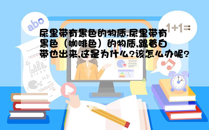 尿里带有黑色的物质.尿里带有黑色（咖啡色）的物质,跟着白带也出来,这是为什么?该怎么办呢?