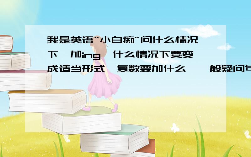 我是英语“小白痴”问什么情况下,加ing,什么情况下要变成适当形式,复数要加什么,一般疑问句之类的怎么变疑问··········好多的最好关于初一的英语一般什么的都请告诉我,虽然知道回