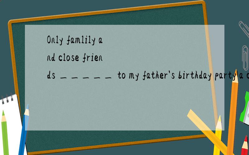 Only famlily and close friends _____ to my father's birthday party a couple of days away?不好意思，忘记打选项了A.are invited B.were invited C.had been invited D.would be invited请问选什么？