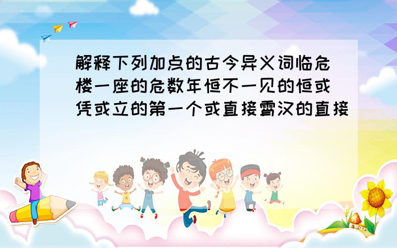 解释下列加点的古今异义词临危楼一座的危数年恒不一见的恒或凭或立的第一个或直接霄汉的直接