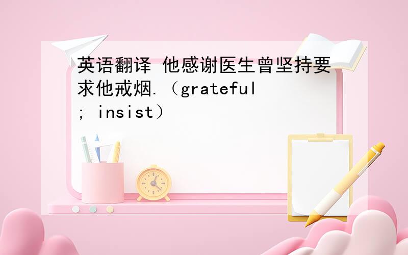 英语翻译 他感谢医生曾坚持要求他戒烟.（grateful; insist）