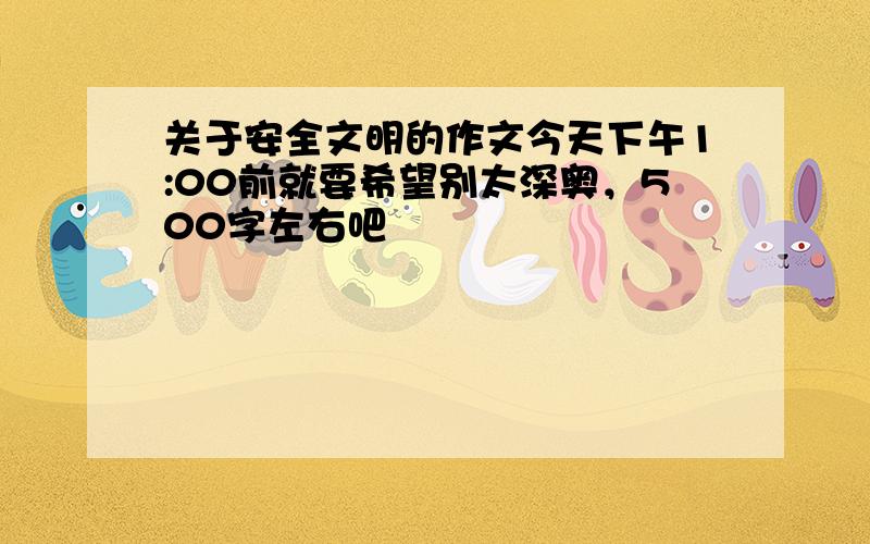 关于安全文明的作文今天下午1:00前就要希望别太深奥，500字左右吧