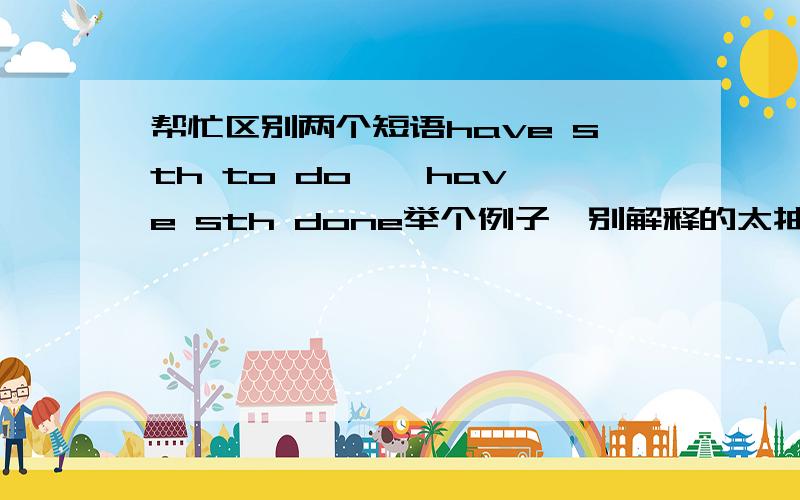 帮忙区别两个短语have sth to do , have sth done举个例子,别解释的太抽象了,说通俗点谢谢.