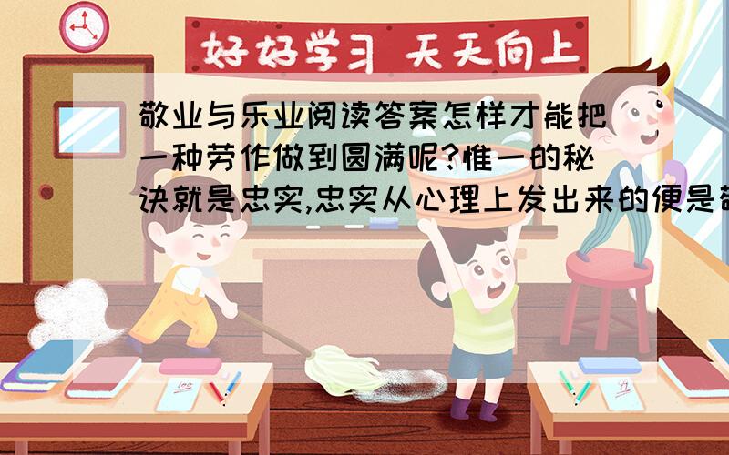 敬业与乐业阅读答案怎样才能把一种劳作做到圆满呢?惟一的秘诀就是忠实,忠实从心理上发出来的便是敬.《庄子》记佝偻丈人承蜩的故事,说道：“虽天地之大,万物之多,而惟吾蜩翼之知.”凡