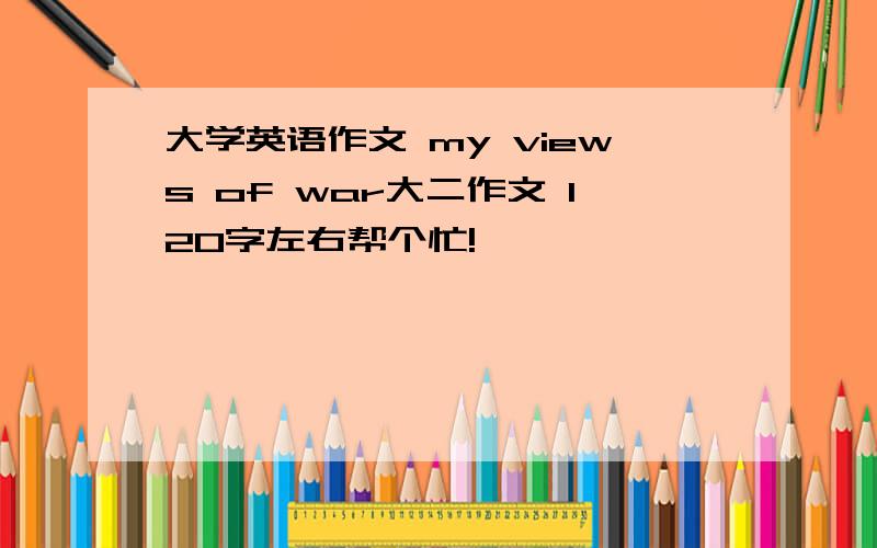 大学英语作文 my views of war大二作文 120字左右帮个忙!