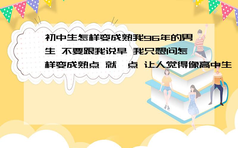 初中生怎样变成熟我96年的男生 不要跟我说早 我只想问怎样变成熟点 就一点 让人觉得像高中生一样