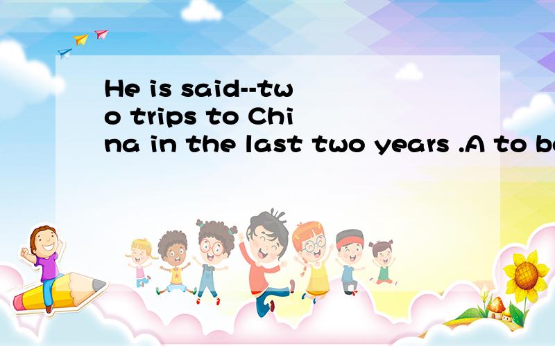 He is said--two trips to China in the last two years .A to be making B to makeC to have made D to have been making请问这道题为什么选C啊?理论依据是什么啊?