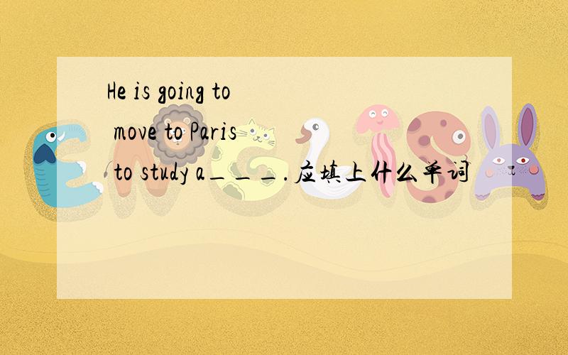 He is going to move to Paris to study a___.应填上什么单词